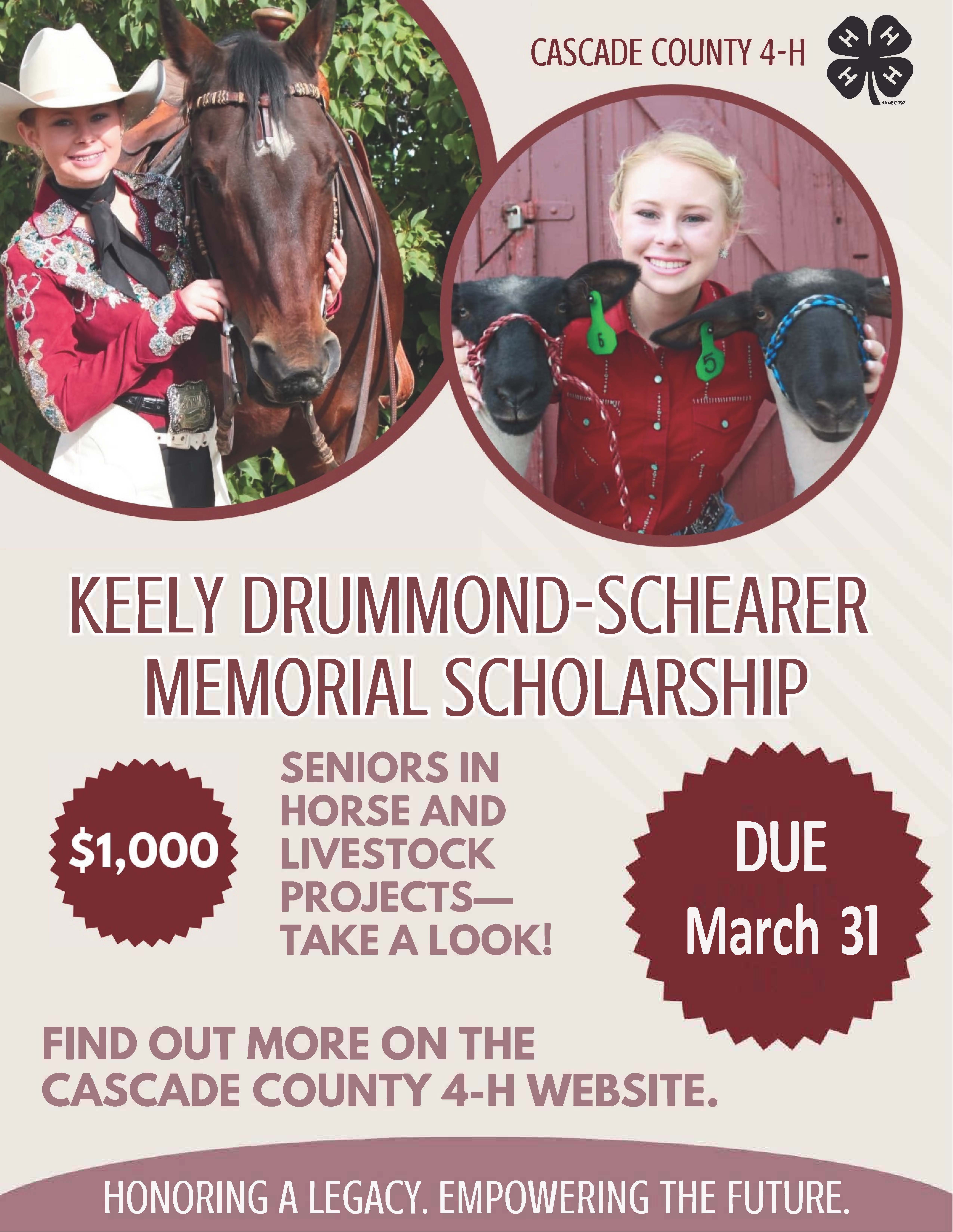Keely Drummond-Schearer Memorial Scholarship A poster with a pictures of a blonde woman with a horse and another picture of her with two sheep above the text Keely Drummond-Schearer Memorial Scholarship $1000 Seniors in horse and livestock projects - take a look! Due March 31 Find out more on the Cascade County 4-H website. Honoring a legacy. Empowering the Future.